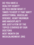 Do you have a healthy heart? Do you know what it takes to keep it that way? Arrhythmia, vascular disease, heart murmur and angioplasty are just a few of the topics covered by our doctors next month on medicalmoment.org