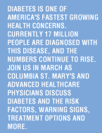 Diabetes is one of America's fastest growing health concerns.  Currently 17 million people are diagnosed with this disease, and the numbers continue to rise. Join us in March as Columbia St. Mary's and Advanced Healthcare physicians discuss diabetes and the risk factors, warning signs, treatment options and more.