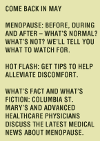 COME BACK IN MAY - MENOPAUSE: Before, during and after - what's normal? What's not? We'll tell you what to watch for. Hot flash: Get tips to help alleviate discomfort. What's fact and what's fiction: Columbia St. Mary's and Advanced Healthcare physicians discuss the latest medical news about menopause.
