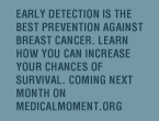 Early detection is the best prevention against breast cancer. Learn how you can increase your chances of survival. Coming next month on MedicalMoment.org