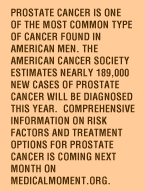 Prostate cancer is one of the most common type of cancer found in American men. The American Cancer Society estimates nearly 189,000 new cases of prostate cancer will be diagnosed this year.  Although men of any age can get prostate cancer, it is found most often in men over 50.  Prostate cancer is about twice as common among African-American men as it is among white American men. Comprehensive information on risk factors and treatment options for prostate cancer is coming next month on MedicalMmoment.org.